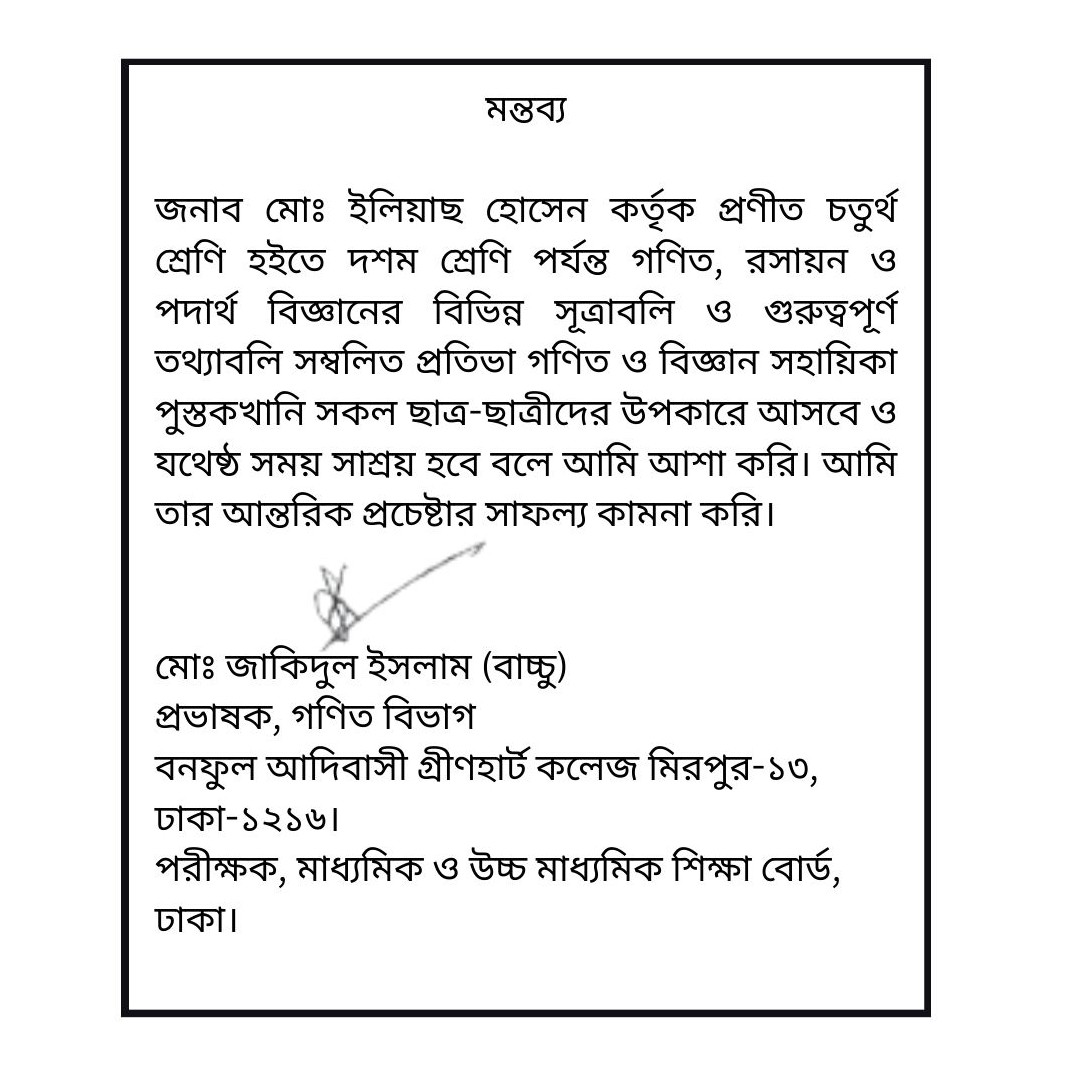 মন্তব্য জনাব মোঃ ইলিয়াছ হোসেন কর্তৃক প্রণীত চতুর্থ শ্রেণি হইতে দশম শ্রেণি পর্যন্ত গণিত, রসায়ন ও পদার্থ বিজ্ঞানের বিভিন্ন সূত্রাবলি ও গুরুত্বপূর্ণ তথ্যাবলি সম্বলিত প্রতিভা গণিত ও বিজ্ঞান সহায়িকা পুস্তকখানি সকল ছাত্র-ছাত্রীদের উপকারে আসবে বলে আমি বিশ্বাস - 2